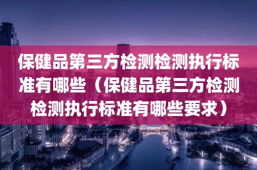 保健品第三方检测检测执行标准有哪些（保健品第三方检测检测执行标准有哪些要求）