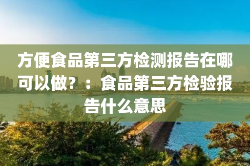 方便食品第三方检测报告在哪可以做？：食品第三方检验报告什么意思