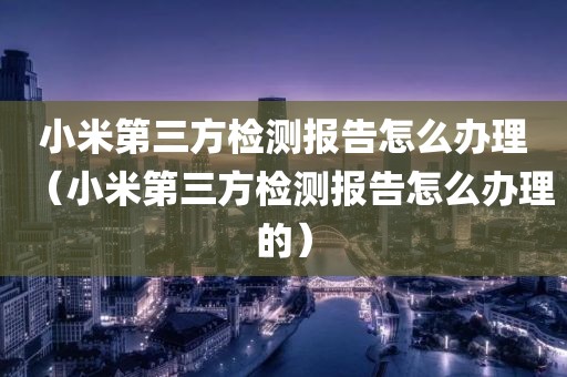 小米第三方检测报告怎么办理（小米第三方检测报告怎么办理的）