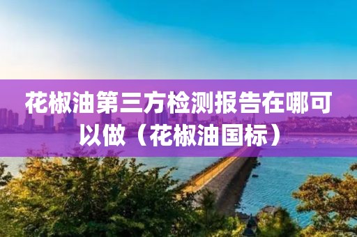 花椒油第三方检测报告在哪可以做（花椒油国标）