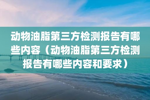 动物油脂第三方检测报告有哪些内容（动物油脂第三方检测报告有哪些内容和要求）