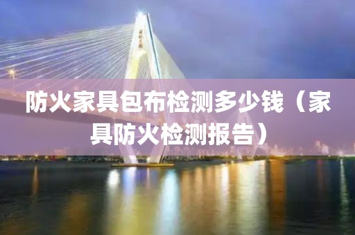 防火家具包布检测多少钱（家具防火检测报告）