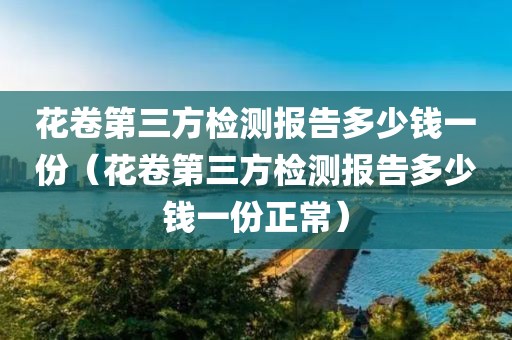 花卷第三方检测报告多少钱一份（花卷第三方检测报告多少钱一份正常）