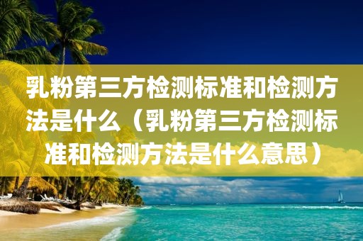 乳粉第三方检测标准和检测方法是什么（乳粉第三方检测标准和检测方法是什么意思）