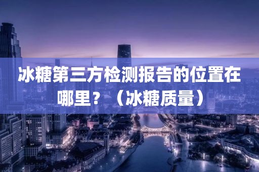 冰糖第三方检测报告的位置在哪里？（冰糖质量）