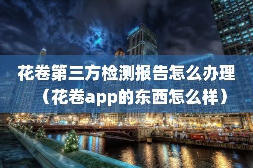 花卷第三方检测报告怎么办理（花卷app的东西怎么样）