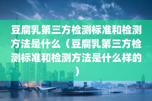 豆腐乳第三方检测标准和检测方法是什么（豆腐乳第三方检测标准和检测方法是什么样的）