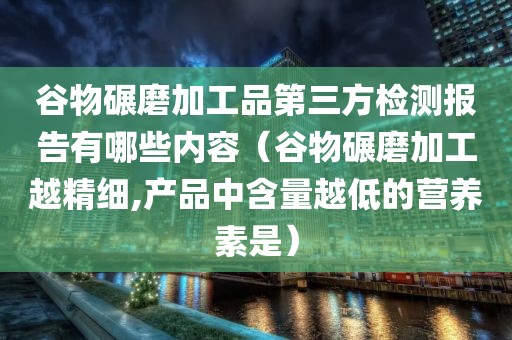 谷物碾磨加工品第三方检测报告有哪些内容（谷物碾磨加工越精细,产品中含量越低的营养素是）