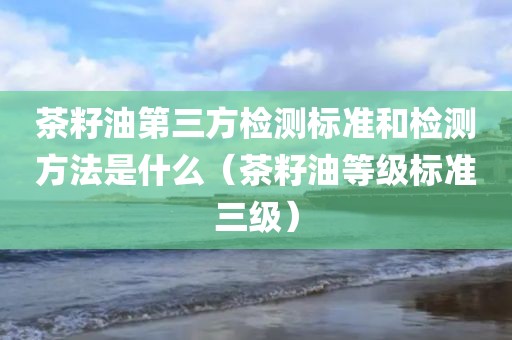 茶籽油第三方检测标准和检测方法是什么（茶籽油等级标准三级）