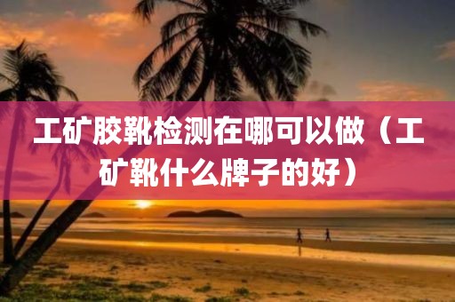 工矿胶靴检测在哪可以做（工矿靴什么牌子的好）