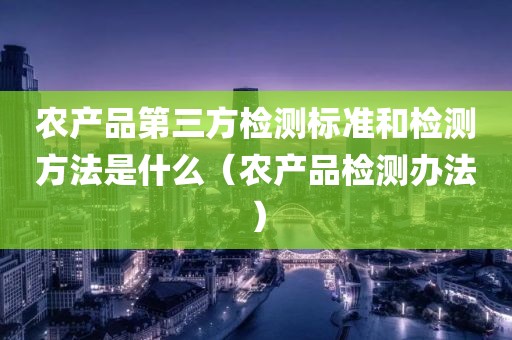 农产品第三方检测标准和检测方法是什么（农产品检测办法）