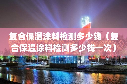 复合保温涂料检测多少钱（复合保温涂料检测多少钱一次）