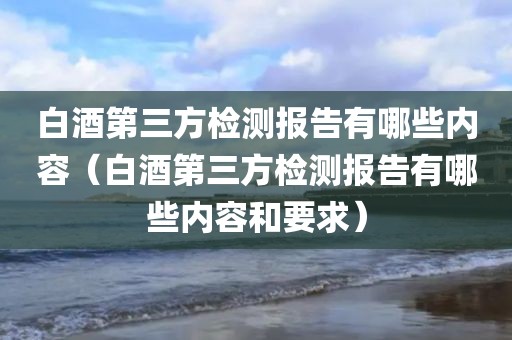 白酒第三方检测报告有哪些内容（白酒第三方检测报告有哪些内容和要求）